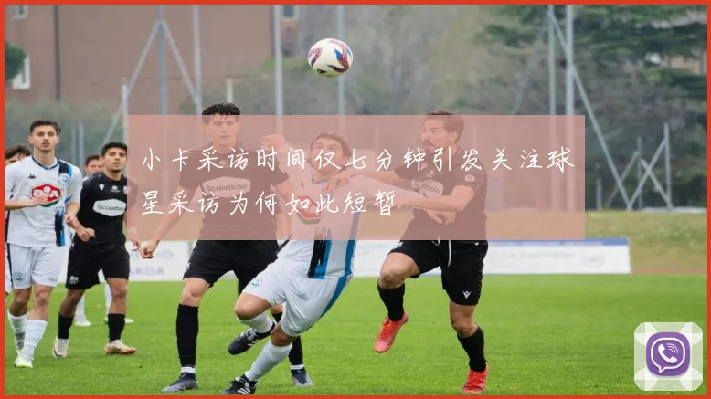 小卡采访时间仅七分钟引发关注球星采访为何如此短暂