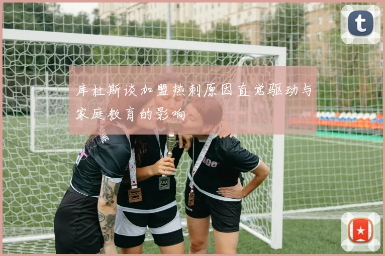 库杜斯谈加盟热刺原因直觉驱动与家庭教育的影响