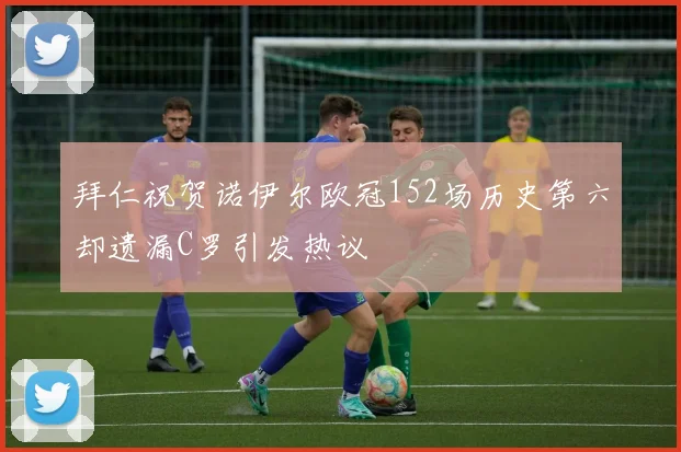 拜仁祝贺诺伊尔欧冠152场历史第六却遗漏C罗引发热议