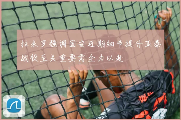 拉米罗强调国安近期细节提升亚泰战役至关重要需全力以赴