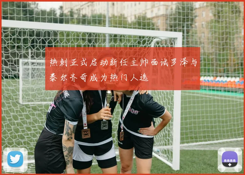 热刺正式启动新任主帅面试罗泽与泰尔齐奇成为热门人选