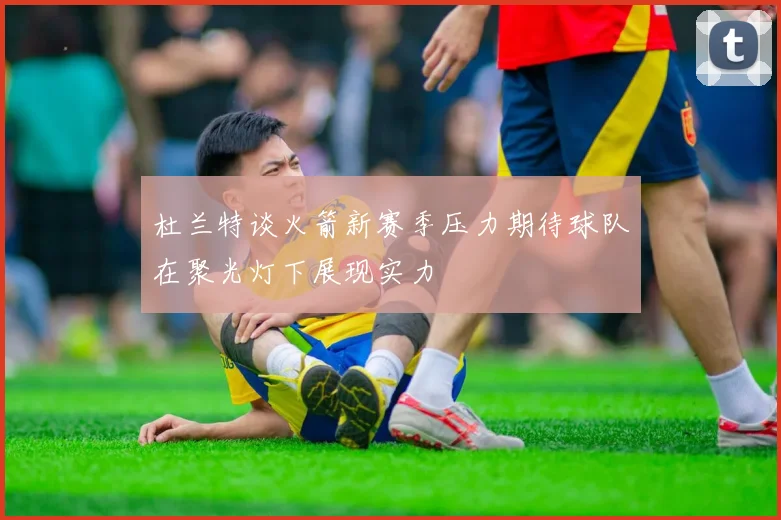 杜兰特谈火箭新赛季压力期待球队在聚光灯下展现实力