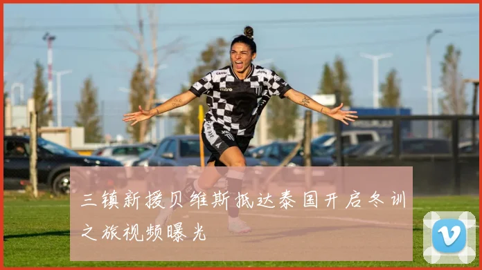 三镇新援贝维斯抵达泰国开启冬训之旅视频曝光