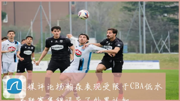 美媒评论杨瀚森表现受限于CBA低水平联赛集锦误导了外界认知