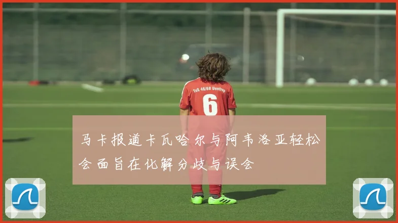 马卡报道卡瓦哈尔与阿韦洛亚轻松会面旨在化解分歧与误会