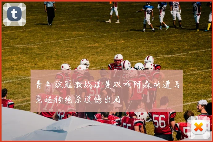 青年欧冠激战道曼双响阿森纳遭马竞逆转绝杀遗憾出局