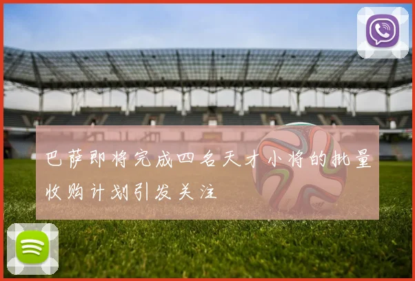 巴萨即将完成四名天才小将的批量收购计划引发关注
