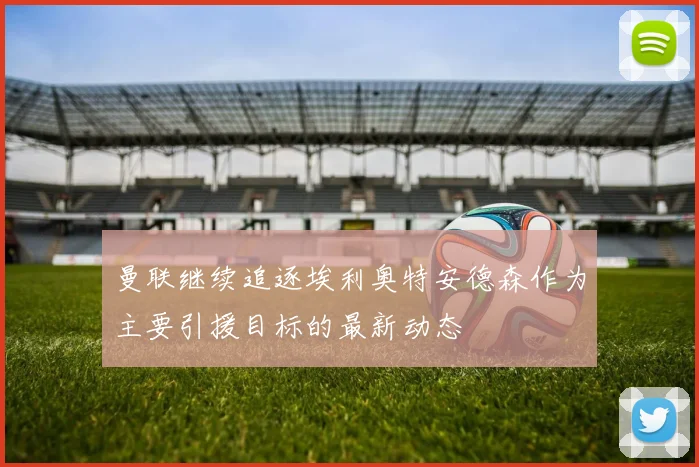 曼联继续追逐埃利奥特安德森作为主要引援目标的最新动态