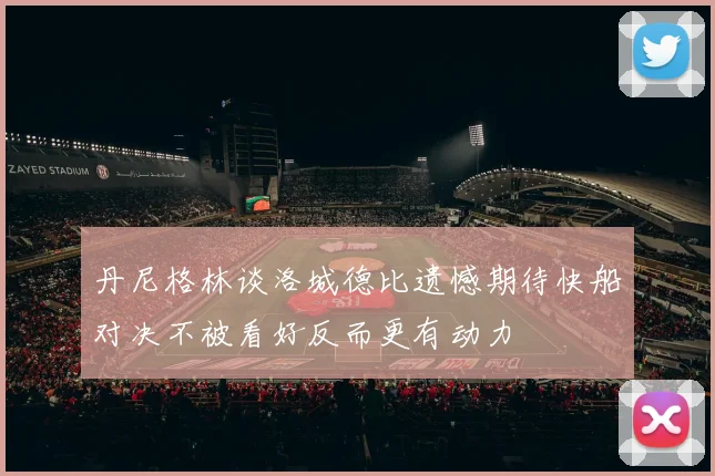 丹尼格林谈洛城德比遗憾期待快船对决不被看好反而更有动力