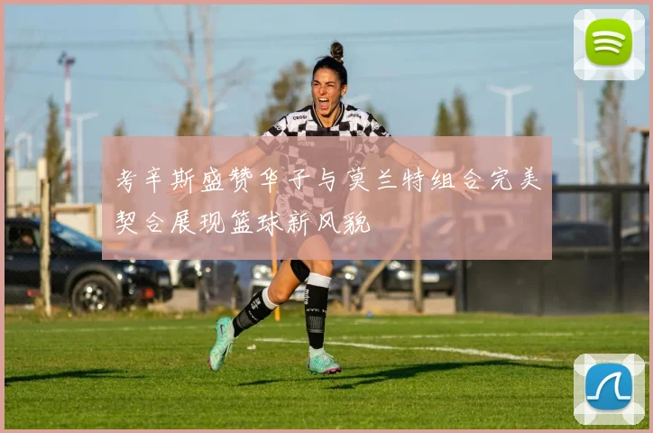 考辛斯盛赞华子与莫兰特组合完美契合展现篮球新风貌