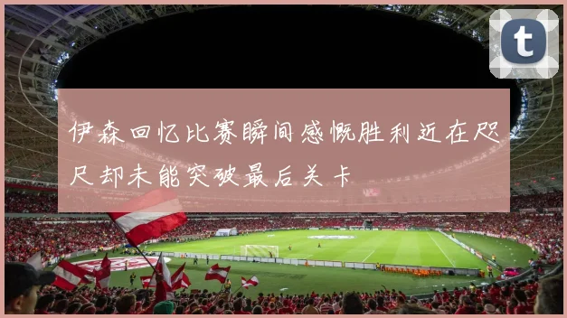 伊森回忆比赛瞬间感慨胜利近在咫尺却未能突破最后关卡