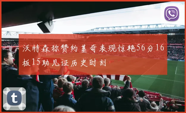 沃特森称赞约基奇表现惊艳56分16板15助见证历史时刻