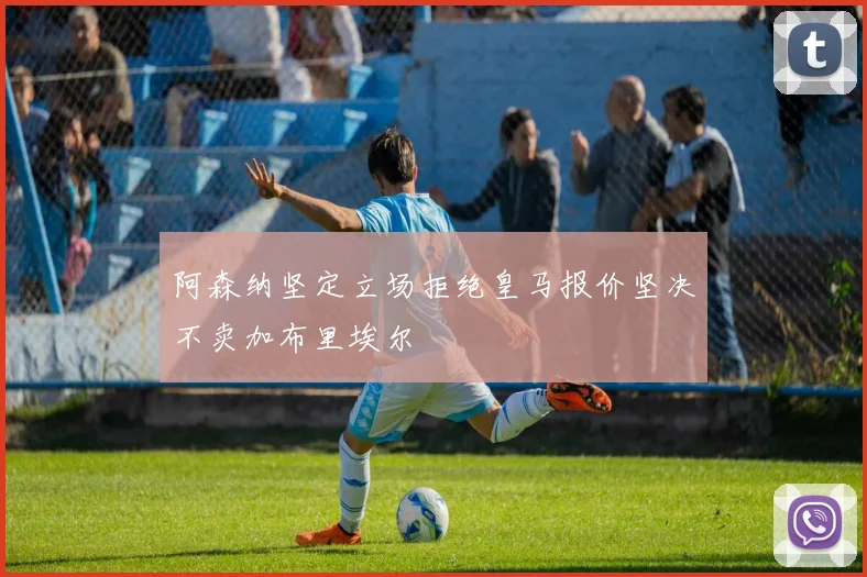 阿森纳坚定立场拒绝皇马报价坚决不卖加布里埃尔