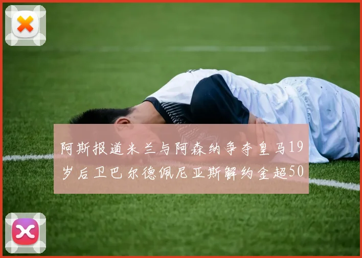 阿斯报道米兰与阿森纳争夺皇马19岁后卫巴尔德佩尼亚斯解约金超5000万