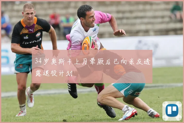 34岁奥斯卡上月晕厥后已向亲友透露退役计划