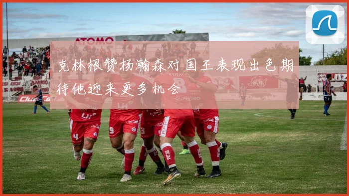 克林根赞杨瀚森对国王表现出色期待他迎来更多机会