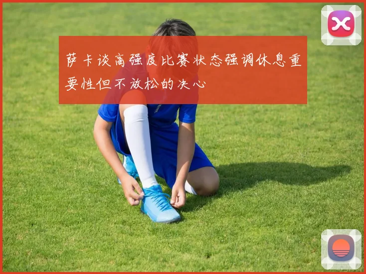 萨卡谈高强度比赛状态强调休息重要性但不放松的决心