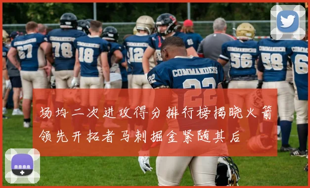 场均二次进攻得分排行榜揭晓火箭领先开拓者马刺掘金紧随其后