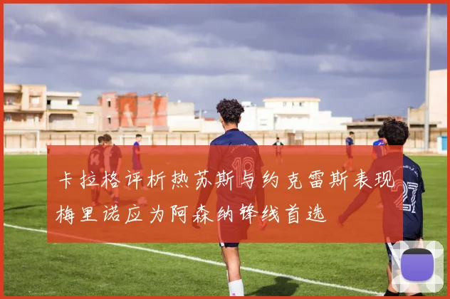 卡拉格评析热苏斯与约克雷斯表现梅里诺应为阿森纳锋线首选