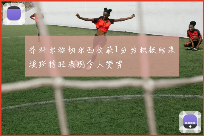 乔科尔称切尔西收获1分为积极结果埃斯特旺表现令人赞赏