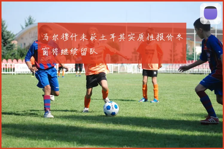 马尔穆什未获土耳其实质性报价冬窗将继续留队