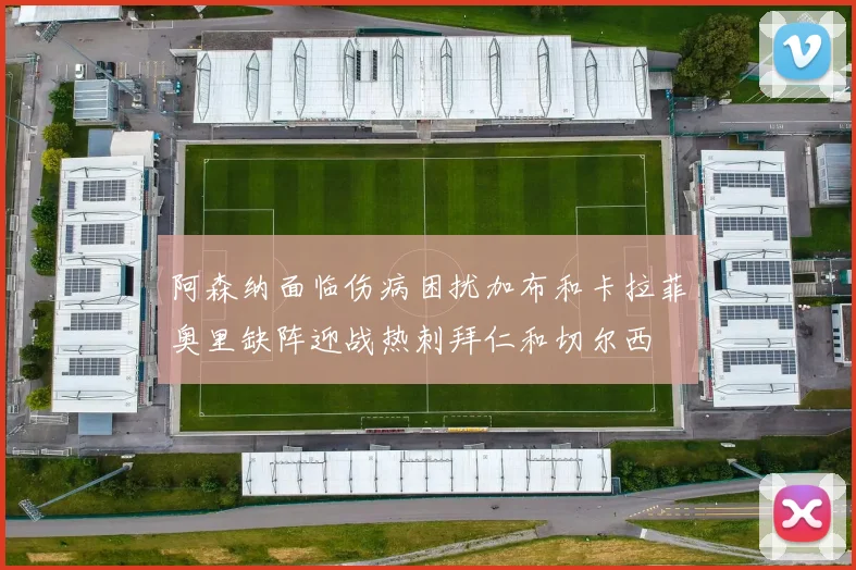 阿森纳面临伤病困扰加布和卡拉菲奥里缺阵迎战热刺拜仁和切尔西