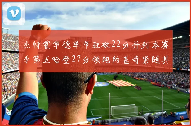 杰特霍华德单节狂砍22分并列本赛季第五哈登27分领跑约基奇紧随其后