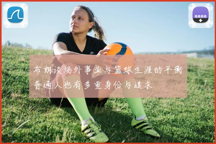 布朗谈场外事业与篮球生涯的平衡普通人也有多重身份与追求