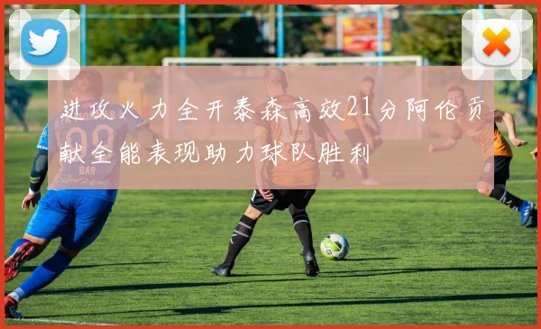 进攻火力全开泰森高效21分阿伦贡献全能表现助力球队胜利