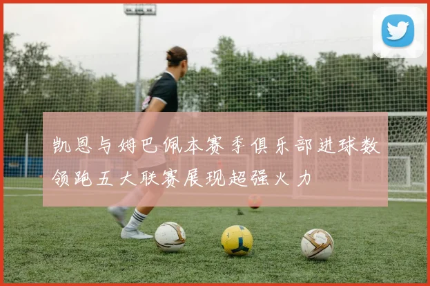 凯恩与姆巴佩本赛季俱乐部进球数领跑五大联赛展现超强火力