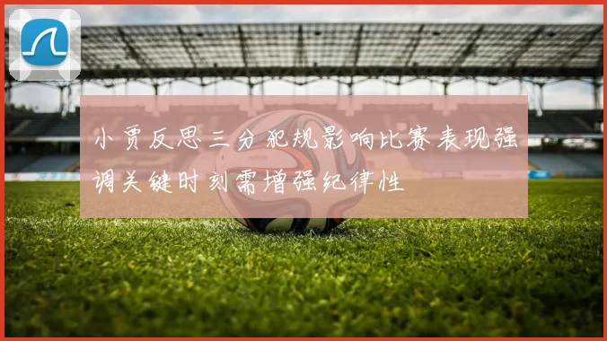 小贾反思三分犯规影响比赛表现强调关键时刻需增强纪律性