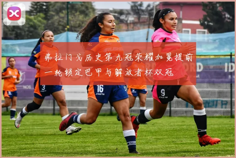 弗拉门戈历史第九冠荣耀加冕提前一轮锁定巴甲与解放者杯双冠