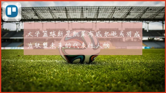 大学篮球新星凯莱布威尔逊或将成为联盟未来的代表性人物