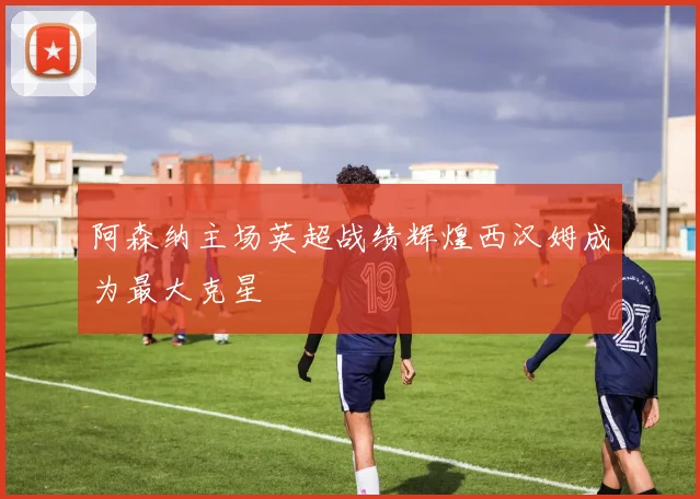 阿森纳主场英超战绩辉煌西汉姆成为最大克星