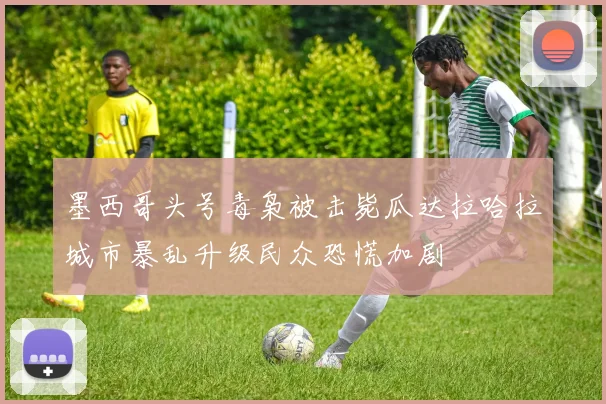 墨西哥头号毒枭被击毙瓜达拉哈拉城市暴乱升级民众恐慌加剧