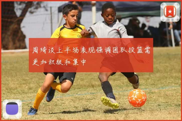 周琦谈上半场表现强调团队投篮需更加积极和集中