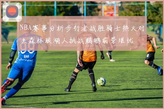 NBA赛事分析步行者战胜骑士热火对决森林狼湖人挑战鹈鹕前景堪忧