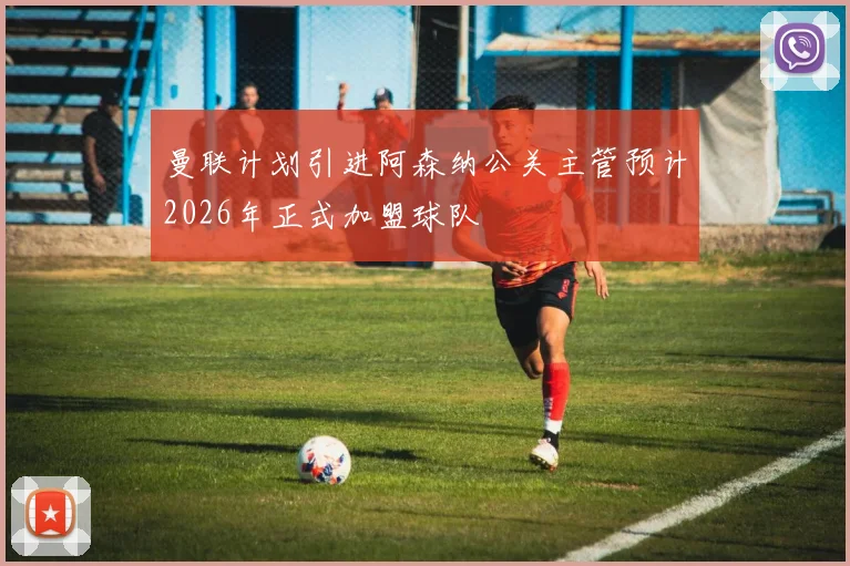 曼联计划引进阿森纳公关主管预计2026年正式加盟球队