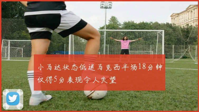 小马达状态低迷马克西半场18分钟仅得5分表现令人失望