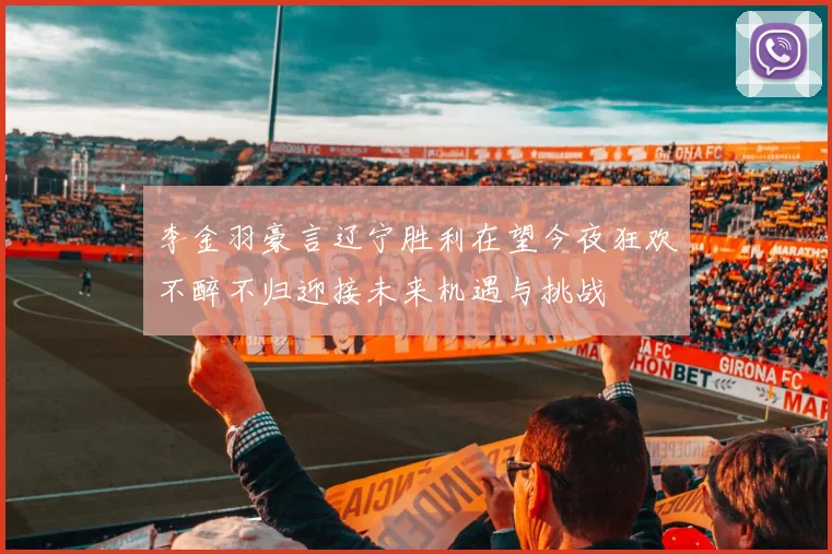 李金羽豪言辽宁胜利在望今夜狂欢不醉不归迎接未来机遇与挑战