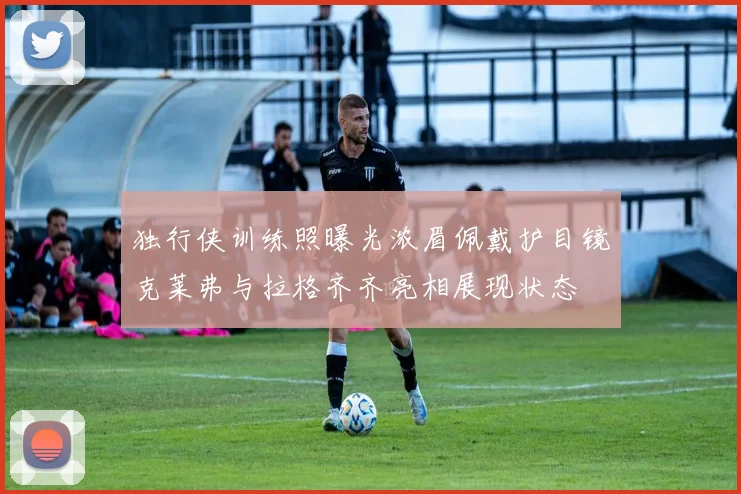 独行侠训练照曝光浓眉佩戴护目镜克莱弗与拉格齐齐亮相展现状态
