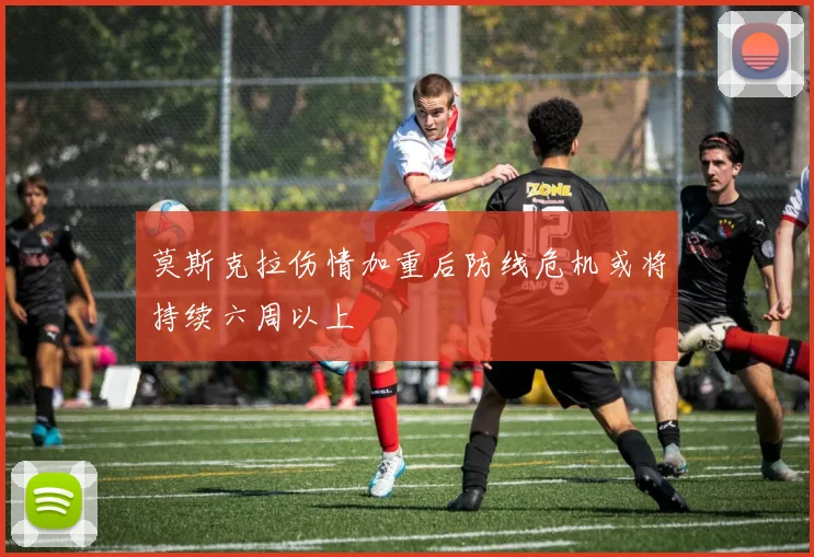莫斯克拉伤情加重后防线危机或将持续六周以上