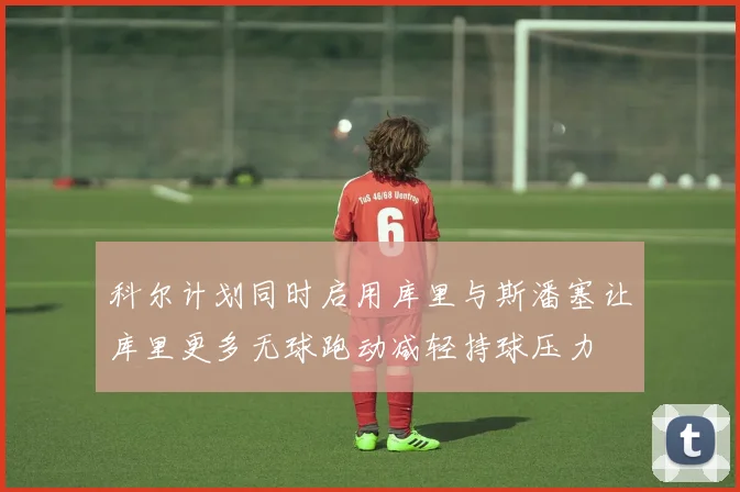 科尔计划同时启用库里与斯潘塞让库里更多无球跑动减轻持球压力