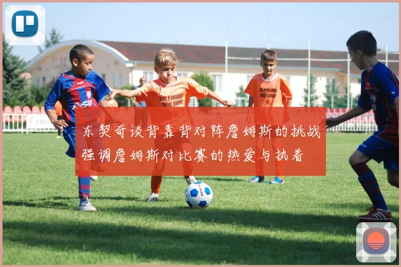 东契奇谈背靠背对阵詹姆斯的挑战强调詹姆斯对比赛的热爱与执着