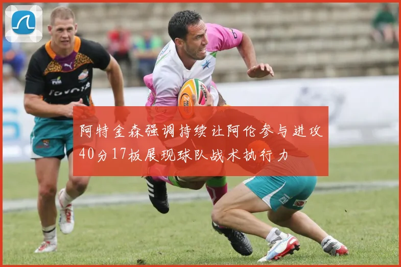 阿特金森强调持续让阿伦参与进攻40分17板展现球队战术执行力