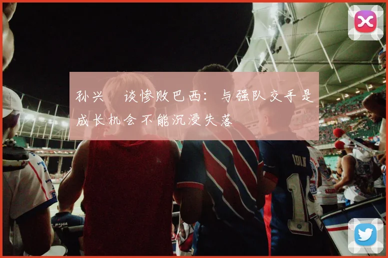 孙兴慜谈惨败巴西：与强队交手是成长机会不能沉浸失落