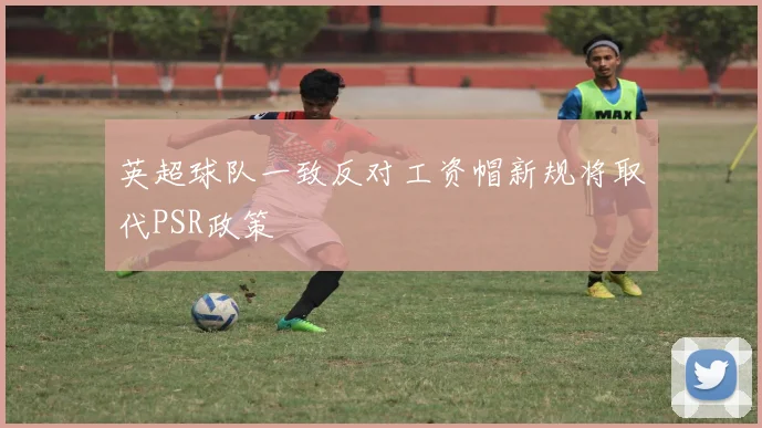 英超球队一致反对工资帽新规将取代PSR政策