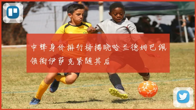 中锋身价排行榜揭晓哈兰德姆巴佩领衔伊萨克紧随其后