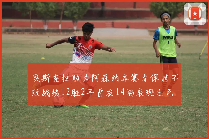 莫斯克拉助力阿森纳本赛季保持不败战绩12胜2平首发14场表现出色