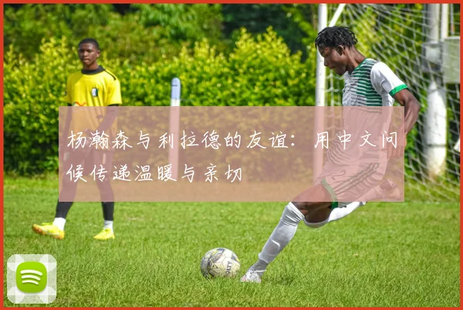 杨瀚森与利拉德的友谊：用中文问候传递温暖与亲切